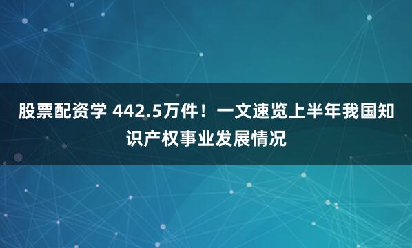 股票配资学 442.5万件！一文速览上半年我国知识产权事业发展情况