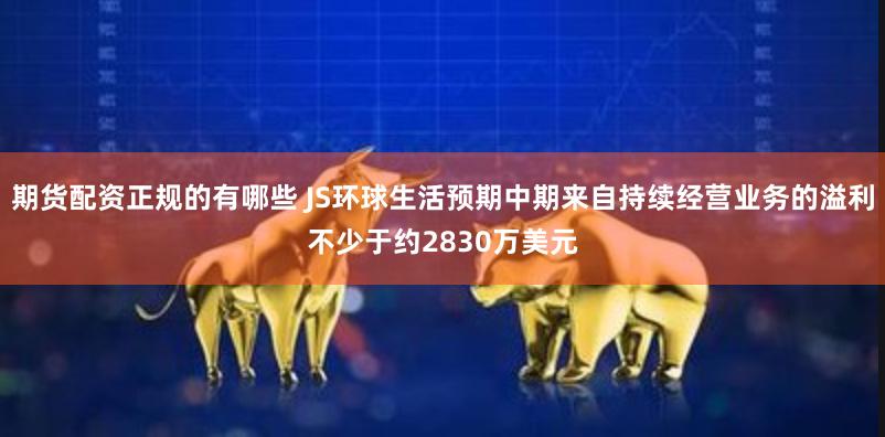 期货配资正规的有哪些 JS环球生活预期中期来自持续经营业务的溢利不少于约2830万美元