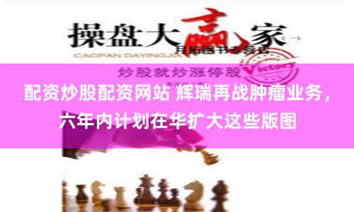 配资炒股配资网站 辉瑞再战肿瘤业务，六年内计划在华扩大这些版图