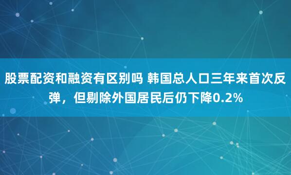 股票配资和融资有区别吗 韩国总人口三年来首次反弹，但剔除外国居民后仍下降0.2%