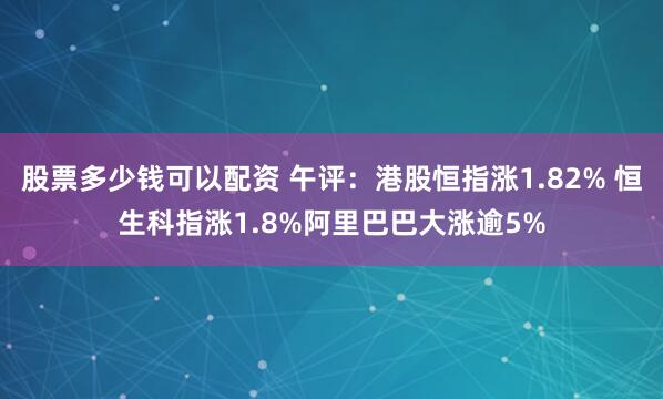 股票多少钱可以配资 午评：港股恒指涨1.82% 恒生科指涨1.8%阿里巴巴大涨逾5%