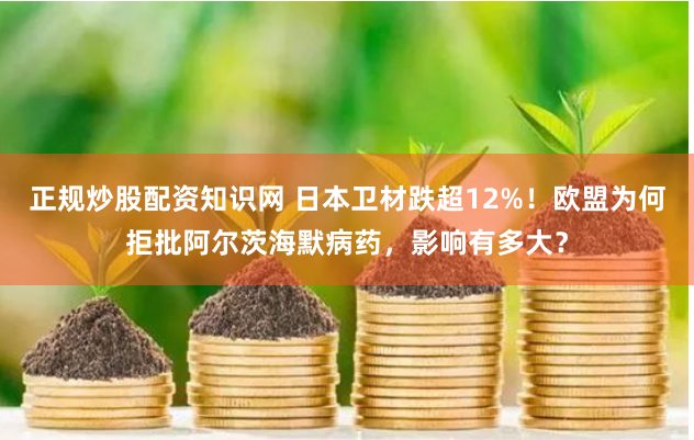 正规炒股配资知识网 日本卫材跌超12%！欧盟为何拒批阿尔茨海默病药，影响有多大？