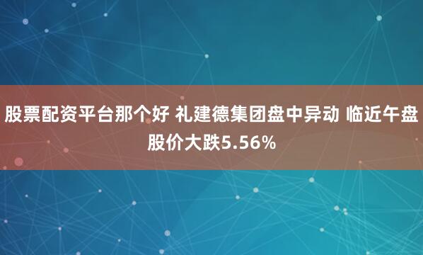 股票配资平台那个好 礼建德集团盘中异动 临近午盘股价大跌5.56%