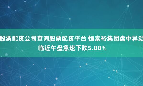 股票配资公司查询股票配资平台 恒泰裕集团盘中异动 临近午盘急速下跌5.88%