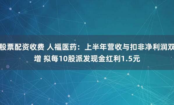 股票配资收费 人福医药：上半年营收与扣非净利润双增 拟每10股派发现金红利1.5元