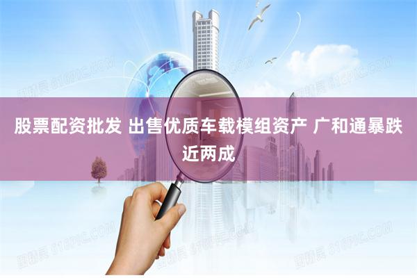 股票配资批发 出售优质车载模组资产 广和通暴跌近两成