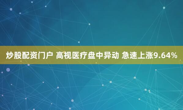 炒股配资门户 高视医疗盘中异动 急速上涨9.64%