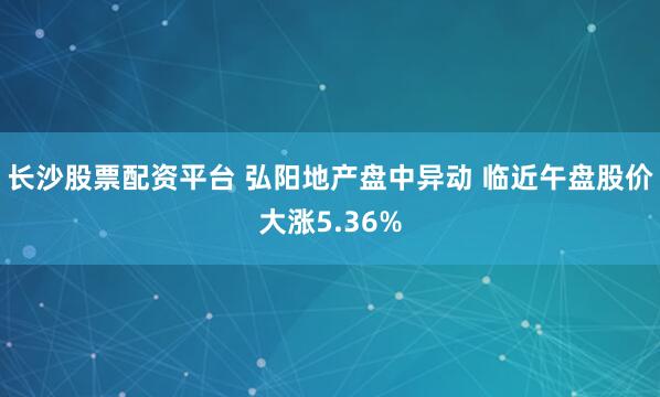 长沙股票配资平台 弘阳地产盘中异动 临近午盘股价大涨5.36%