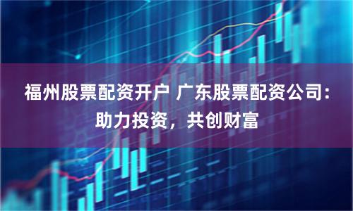 福州股票配资开户 广东股票配资公司：助力投资，共创财富