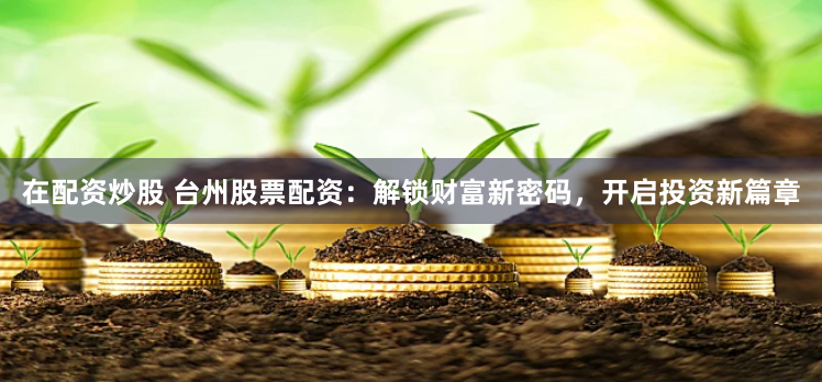 在配资炒股 台州股票配资：解锁财富新密码，开启投资新篇章
