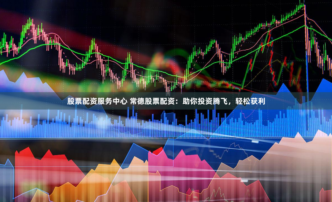 股票配资服务中心 常德股票配资：助你投资腾飞，轻松获利