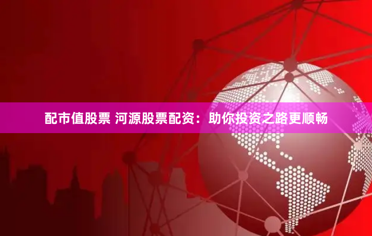 配市值股票 河源股票配资：助你投资之路更顺畅