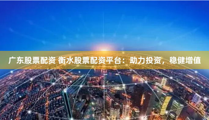 广东股票配资 衡水股票配资平台：助力投资，稳健增值