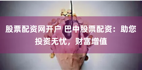 股票配资网开户 巴中股票配资：助您投资无忧，财富增值