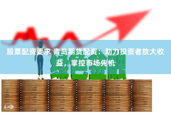 股票配资要求 青岛期货配资：助力投资者放大收益，掌控市场先机