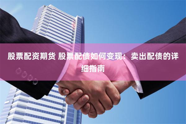 股票配资期货 股票配债如何变现：卖出配债的详细指南