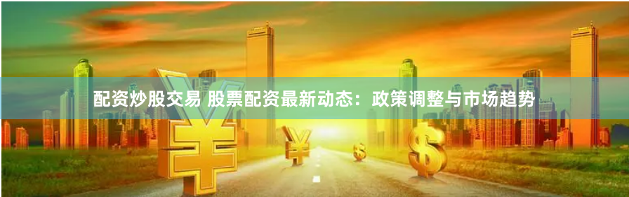 配资炒股交易 股票配资最新动态：政策调整与市场趋势