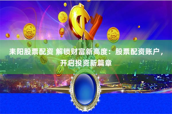 耒阳股票配资 解锁财富新高度：股票配资账户，开启投资新篇章