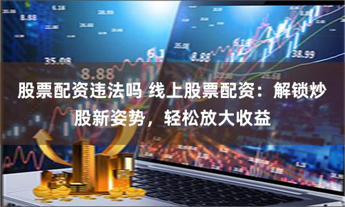 股票配资违法吗 线上股票配资：解锁炒股新姿势，轻松放大收益