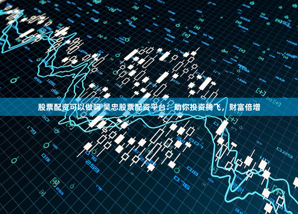 股票配资可以做吗 吴忠股票配资平台：助你投资腾飞，财富倍增