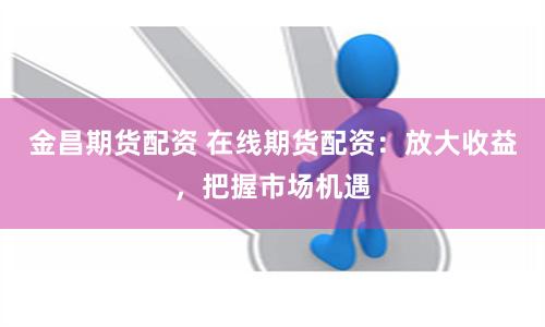 金昌期货配资 在线期货配资:放大收益,把握市场机遇