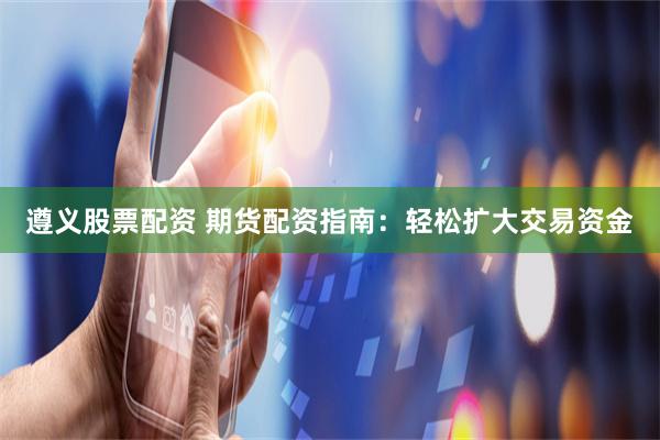 遵义股票配资 期货配资指南：轻松扩大交易资金