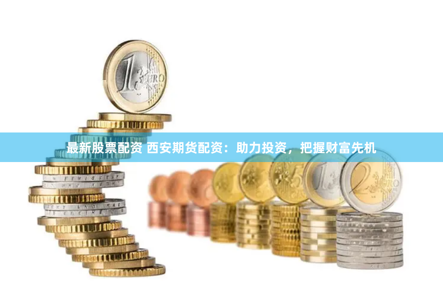最新股票配资 西安期货配资：助力投资，把握财富先机