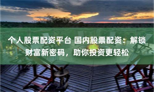 个人股票配资平台 国内股票配资：解锁财富新密码，助你投资更轻松