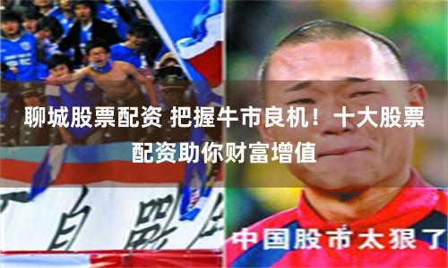 聊城股票配资 把握牛市良机！十大股票配资助你财富增值