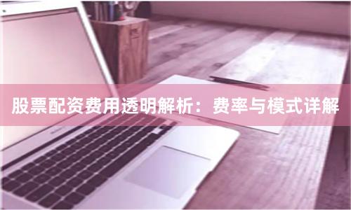 股票配资费用透明解析：费率与模式详解