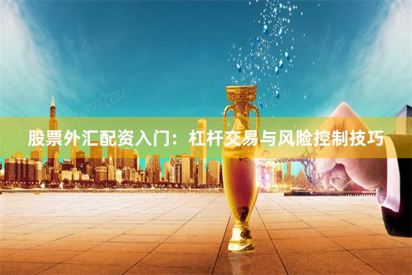 股票外汇配资入门：杠杆交易与风险控制技巧