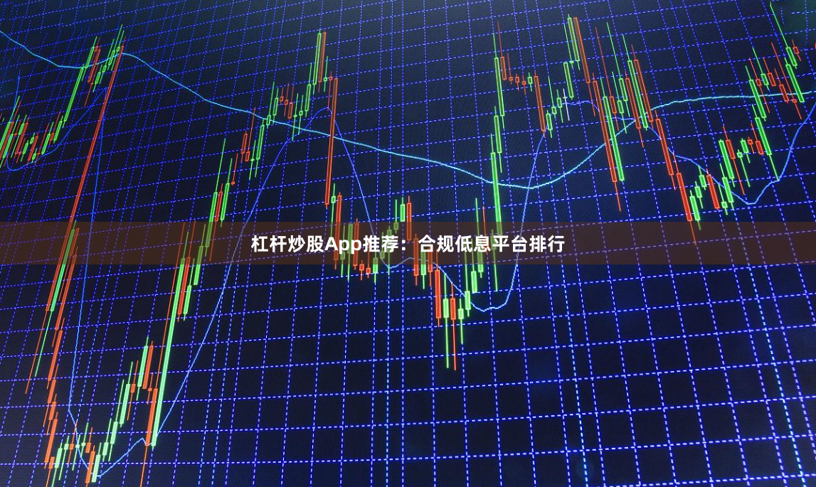 杠杆炒股App推荐：合规低息平台排行